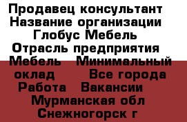 Продавец-консультант › Название организации ­ Глобус-Мебель › Отрасль предприятия ­ Мебель › Минимальный оклад ­ 1 - Все города Работа » Вакансии   . Мурманская обл.,Снежногорск г.